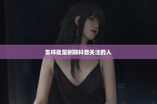 怎样批量删除抖音关注的人