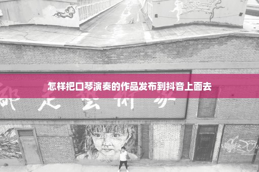 怎样把口琴演奏的作品发布到抖音上面去