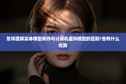 怎样理解实体模型制作与计算机虚拟模型的区别?各有什么优势