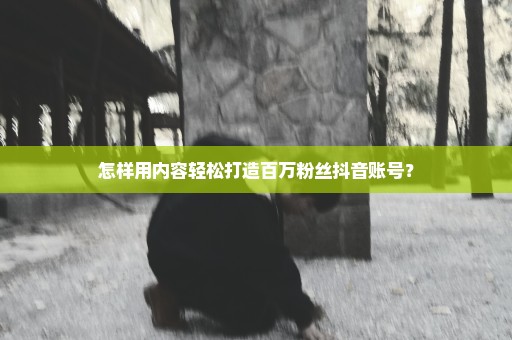 怎样用内容轻松打造百万粉丝抖音账号？