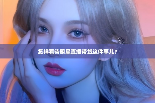 怎样看待明星直播带货这件事儿？