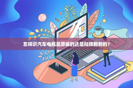 怎样识汽车电瓶是原装的还是贴牌翻新的？