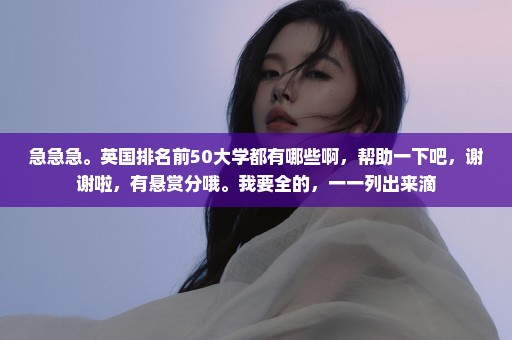 急急急。英国排名前50大学都有哪些啊，帮助一下吧，谢谢啦，有悬赏分哦。我要全的，一一列出来滴