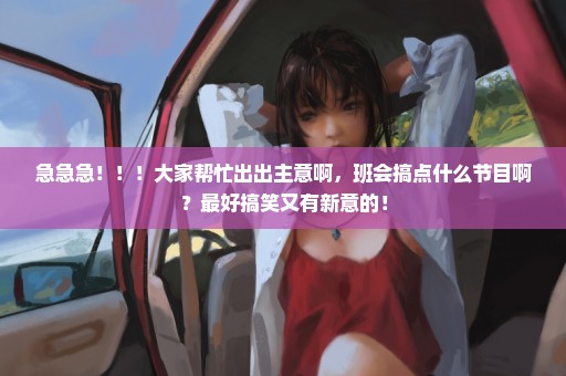 急急急！！！大家帮忙出出主意啊，班会搞点什么节目啊？最好搞笑又有新意的！