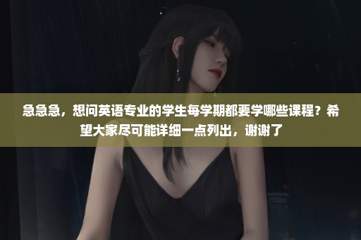 急急急，想问英语专业的学生每学期都要学哪些课程？希望大家尽可能详细一点列出，谢谢了