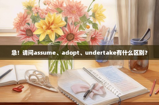 急！请问assume、adopt、undertake有什么区别？