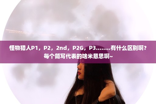 怪物猎人P1，P2，2nd，P2G，P3........有什么区别啊？每个简写代表的啥米意思啊~