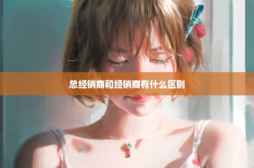 总经销商和经销商有什么区别