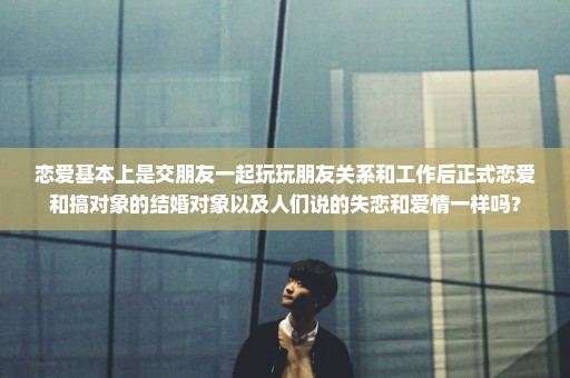 恋爱基本上是交朋友一起玩玩朋友关系和工作后正式恋爱和搞对象的结婚对象以及人们说的失恋和爱情一样吗？