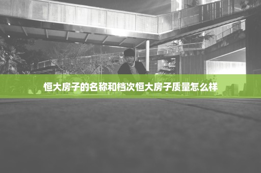 恒大房子的名称和档次恒大房子质量怎么样