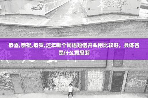 恭喜,恭祝,恭贺,过年哪个词语短信开头用比较好，具体各是什么意思啊