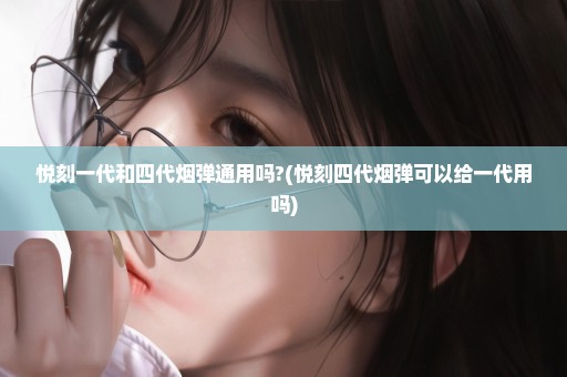 悦刻一代和四代烟弹通用吗?(悦刻四代烟弹可以给一代用吗)