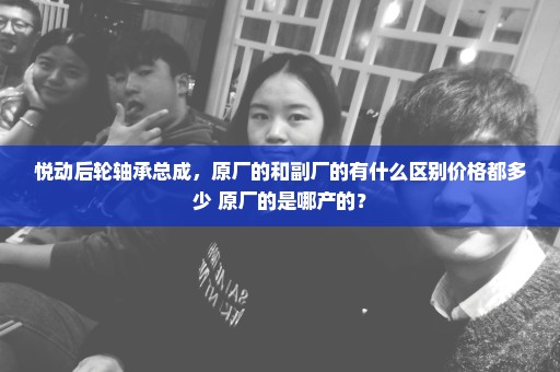 悦动后轮轴承总成，原厂的和副厂的有什么区别价格都多少 原厂的是哪产的？