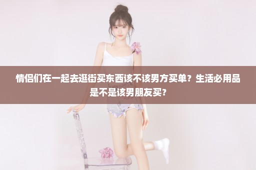 情侣们在一起去逛街买东西该不该男方买单？生活必用品是不是该男朋友买？