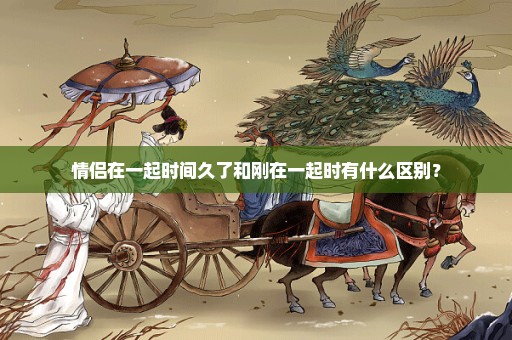情侣在一起时间久了和刚在一起时有什么区别？