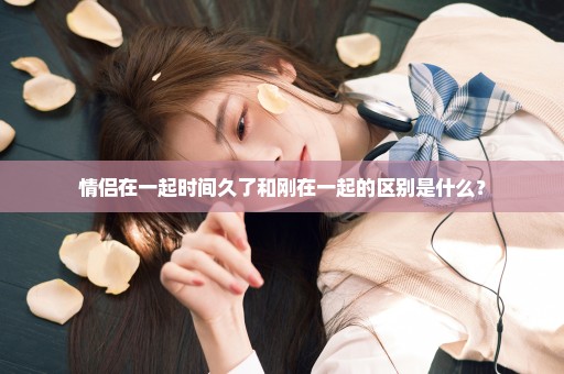情侣在一起时间久了和刚在一起的区别是什么？