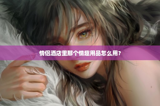 情侣酒店里那个情趣用品怎么用？