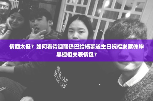 情商太低？如何看待迪丽热巴给杨幂送生日祝福发蔡徐坤黑梗相关表情包？