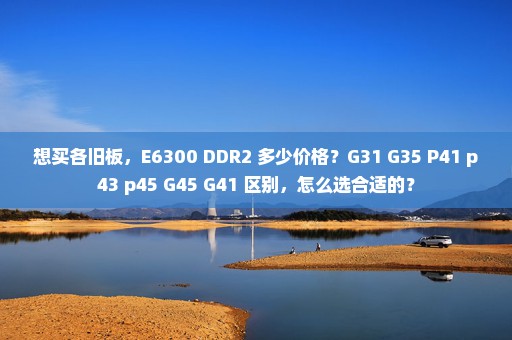 想买各旧板，E6300 DDR2 多少价格？G31 G35 P41 p43 p45 G45 G41 区别，怎么选合适的？