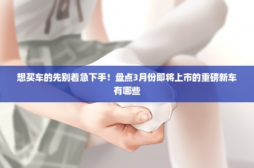 想买车的先别着急下手！盘点3月份即将上市的重磅新车有哪些