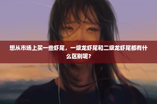 想从市场上买一些虾尾，一级龙虾尾和二级龙虾尾都有什么区别呢？