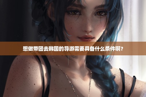 想做带团去韩国的导游需要具备什么条件啊？