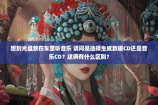 想刻光盘放在车里听音乐 请问是选择生成数据CD还是音乐CD？这俩有什么区别？