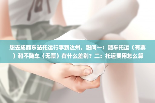想去成都东站托运行李到达州，想问一：随车托运（有票）和不随车（无票）有什么差别？二：托运费用怎么算