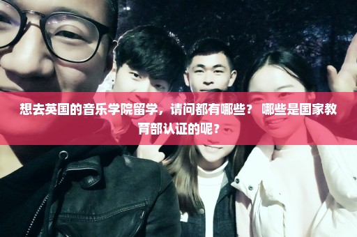 想去英国的音乐学院留学，请问都有哪些？ 哪些是国家教育部认证的呢？