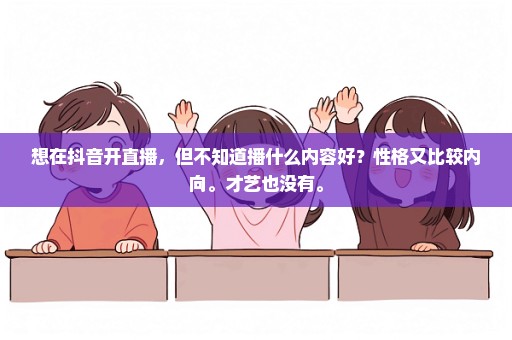 想在抖音开直播，但不知道播什么内容好？性格又比较内向。才艺也没有。