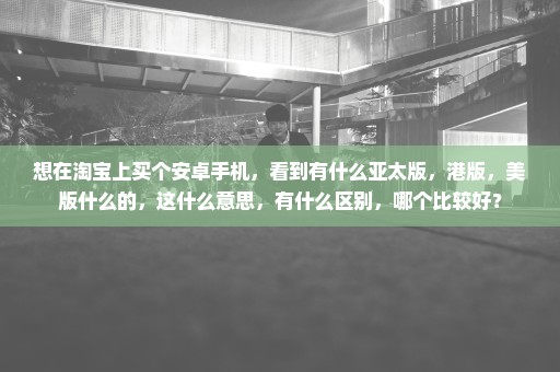 想在淘宝上买个安卓手机，看到有什么亚太版，港版，美版什么的，这什么意思，有什么区别，哪个比较好？