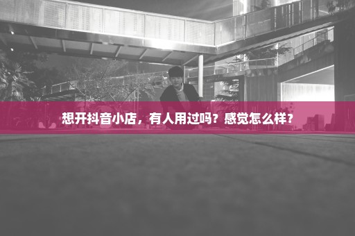 想开抖音小店，有人用过吗？感觉怎么样？