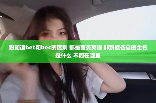想知道bet和bec的区别 都是商务英语 那到底各自的全名是什么 不同在哪里