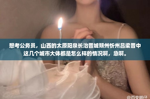想考公务员，山西的太原阳泉长治晋城朔州忻州吕梁晋中这几个城市大体都是怎么样的情况啊，急啊。