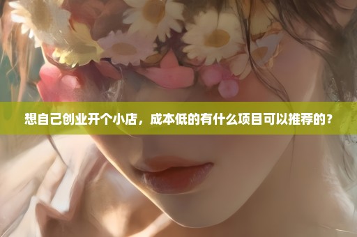 想自己创业开个小店，成本低的有什么项目可以推荐的？