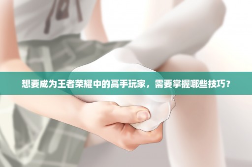 想要成为王者荣耀中的高手玩家，需要掌握哪些技巧？