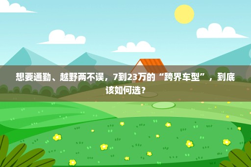 想要通勤、越野两不误，7到23万的“跨界车型”，到底该如何选？