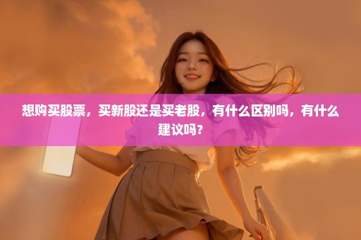 想购买股票，买新股还是买老股，有什么区别吗，有什么建议吗？