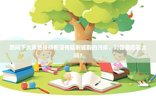 想问下大家地板砖有没有辐射或别的污染，对健康危害大吗？