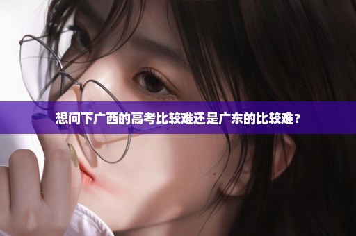 想问下广西的高考比较难还是广东的比较难？