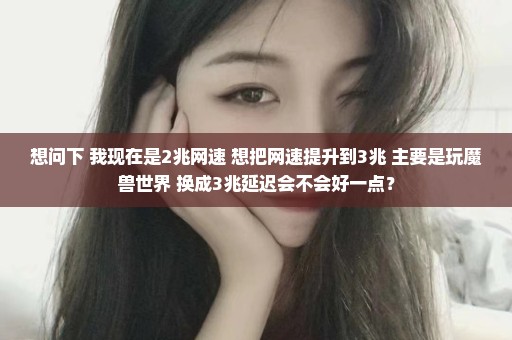 想问下 我现在是2兆网速 想把网速提升到3兆 主要是玩魔兽世界 换成3兆延迟会不会好一点？