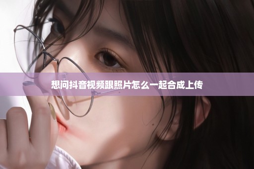 想问抖音视频跟照片怎么一起合成上传