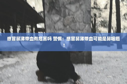 感冒鼻涕带血有危害吗 警惕：感冒鼻涕带血可能是鼻咽癌！