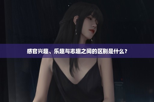 感官兴趣、乐趣与志趣之间的区别是什么？