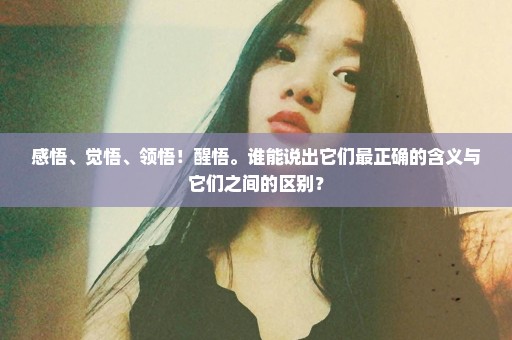 感悟、觉悟、领悟！醒悟。谁能说出它们最正确的含义与它们之间的区别？