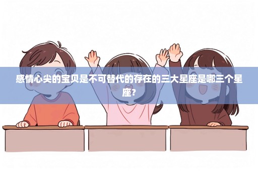 感情心尖的宝贝是不可替代的存在的三大星座是哪三个星座？