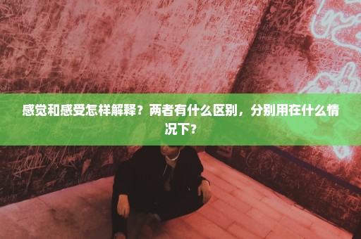 感觉和感受怎样解释？两者有什么区别，分别用在什么情况下？