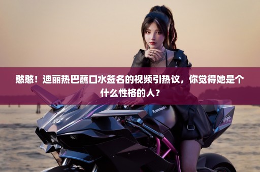 憨憨！迪丽热巴蘸口水签名的视频引热议，你觉得她是个什么性格的人？