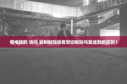 懂电脑的 请问 复制粘贴或者剪切粘贴与发送到的区别？