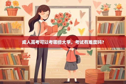 成人高考可以考哪些大学，考试有难度吗？